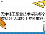 天津轻工职业技术学院哪个专科好(天津轻工专科推荐)
