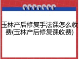 玉林产后修复手法课怎么收费(玉林产后修复课收费)