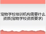 宠物学校培训机构需要什么资质(宠物学校资质要求)