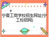 宁夏工商学校招生网址(宁工校招网)