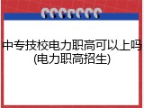 中专技校电力职高可以上吗(电力职高招生)