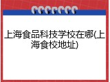 上海食品科技学校在哪(上海食校地址)