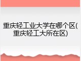 重庆轻工业大学在哪个区(重庆轻工大所在区)