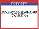 顺义有哪些农业学校好(顺义优质农校)