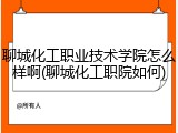 聊城化工职业技术学院怎么样啊(聊城化工职院如何)