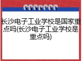 长沙电子工业学校是国家重点吗(长沙电子工业学校是重点吗)