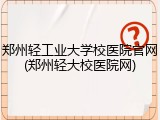 郑州轻工业大学校医院官网(郑州轻大校医院网)