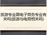 旅游专业跟电子商务专业有关吗(旅游与电商相关吗)