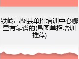 铁岭昌图县单招培训中心哪里有靠谱的(昌图单招培训推荐)