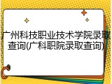 广州科技职业技术学院录取查询(广科职院录取查询)