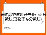 宠物养护与训导专业中职分数线(宠物职专分数线)