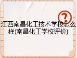 江西南昌化工技术学校怎么样(南昌化工学校评价)