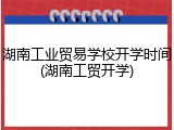 湖南工业贸易学校开学时间(湖南工贸开学)