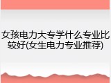 女孩电力大专学什么专业比较好(女生电力专业推荐)