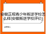 安徽正规青少年叛逆学校怎么样(安徽叛逆学校评价)