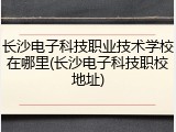 长沙电子科技职业技术学校在哪里(长沙电子科技职校地址)