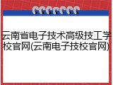 云南省电子技术高级技工学校官网(云南电子技校官网)