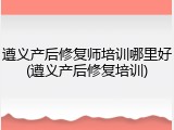 遵义产后修复师培训哪里好(遵义产后修复培训)