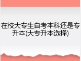 在校大专生自考本科还是专升本(大专升本选择)