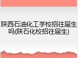 陕西石油化工学校招往届生吗(陕石化校招往届生)
