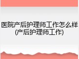 医院产后护理师工作怎么样(产后护理师工作)