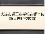大连市轻工业学校在哪个位置(大连轻校位置)