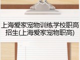 上海爱家宠物训练学校职高招生(上海爱家宠物职高)
