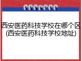 西安医药科技学校在哪个区(西安医药科技学校地址)