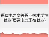 福建电力高等职业技术学校就业(福建电力职校就业)