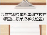 武威古浪县单招集训学校在哪里(古浪单招学校位置)