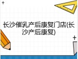 长沙催乳产后康复门店(长沙产后康复)