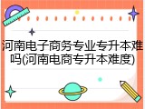 河南电子商务专业专升本难吗(河南电商专升本难度)