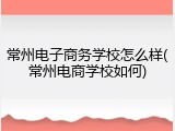 常州电子商务学校怎么样(常州电商学校如何)