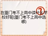 在厦门考不上高中读什么学校好呢(厦门考不上高中选哪)