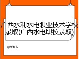 广西水利水电职业技术学校录取(广西水电职校录取)