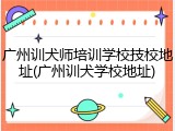 广州训犬师培训学校技校地址(广州训犬学校地址)