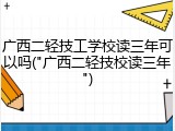 广西二轻技工学校读三年可以吗("广西二轻技校读三年")