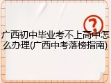 广西初中毕业考不上高中怎么办理(广西中考落榜指南)