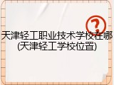 天津轻工职业技术学校在哪(天津轻工学校位置)