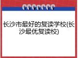 长沙市最好的复读学校(长沙最优复读校)