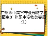 广州职中美容专业宠物学校招生(广州职中宠物美容招生)