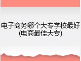 电子商务哪个大专学校最好(电商最佳大专)