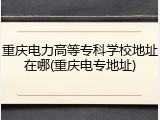 重庆电力高等专科学校地址在哪(重庆电专地址)