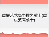 重庆艺术高中排名前十(重庆艺高前十)