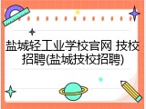 盐城轻工业学校官网 技校招聘(盐城技校招聘)