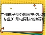 广州电子商务哪家技校比较专业(广州电商技校推荐)