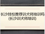 长沙技校推荐训犬师培训吗(长沙训犬师培训)