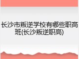 长沙市叛逆学校有哪些职高班(长沙叛逆职高)