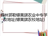 锡林郭勒镶黄旗农业中专学校地址(镶黄旗农校地址)