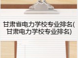 甘肃省电力学校专业排名(甘肃电力学校专业排名)